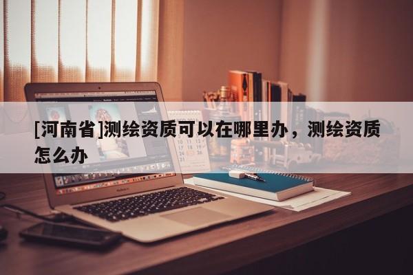 [河南省]测绘资质可以在哪里办，测绘资质怎么办