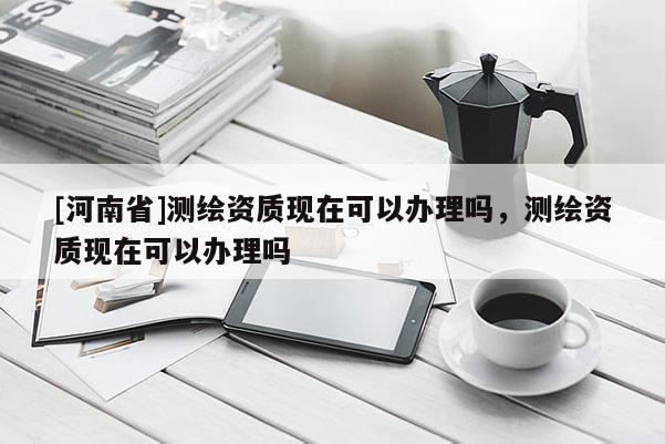 [河南省]测绘资质现在可以办理吗，测绘资质现在可以办理吗