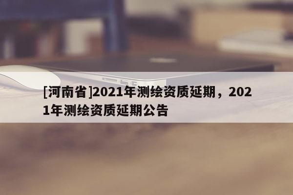 [河南省]2021年测绘资质延期，2021年测绘资质延期公告