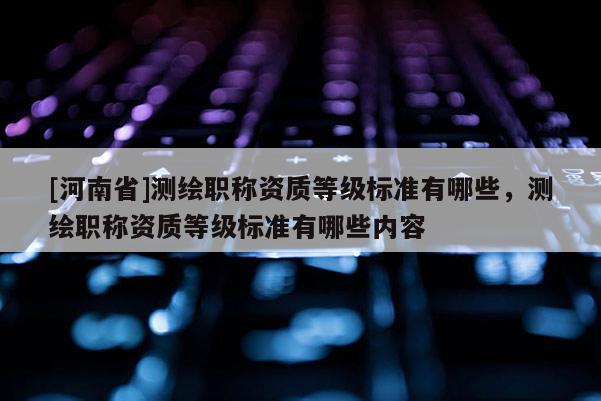 [河南省]测绘职称资质等级标准有哪些，测绘职称资质等级标准有哪些内容