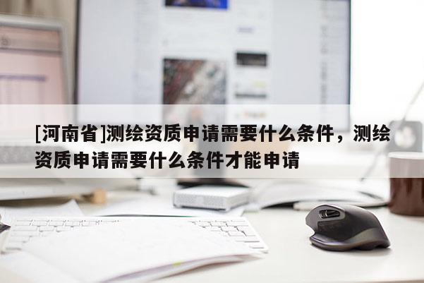 [河南省]测绘资质申请需要什么条件，测绘资质申请需要什么条件才能申请