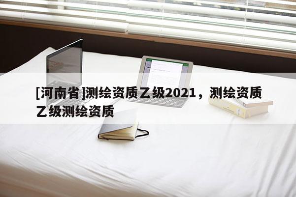 [河南省]测绘资质乙级2021，测绘资质乙级测绘资质