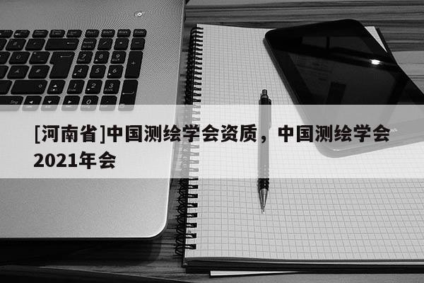 [河南省]中国测绘学会资质，中国测绘学会2021年会