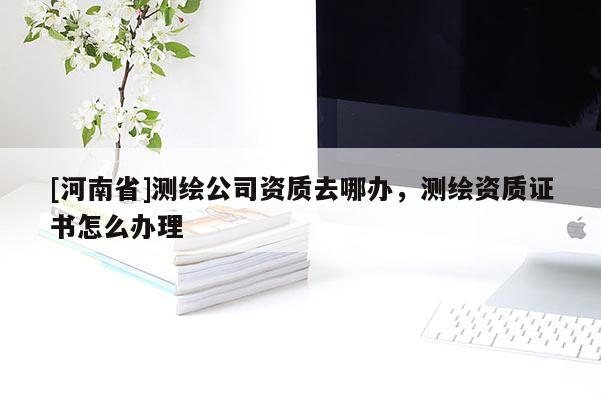 [河南省]测绘公司资质去哪办，测绘资质证书怎么办理