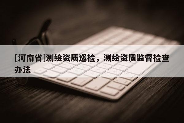 [河南省]测绘资质巡检，测绘资质监督检查办法