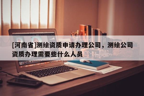 [河南省]测绘资质申请办理公司，测绘公司资质办理需要些什么人员
