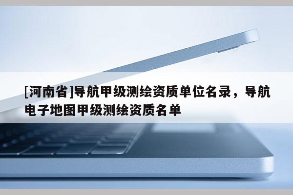 [河南省]导航甲级测绘资质单位名录，导航电子地图甲级测绘资质名单