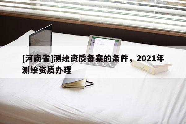 [河南省]测绘资质备案的条件，2021年测绘资质办理