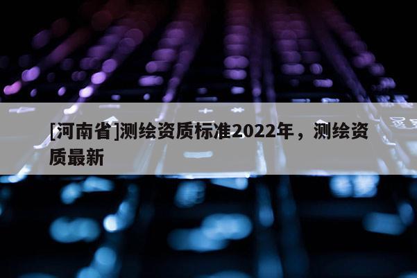 [河南省]测绘资质标准2022年，测绘资质最新