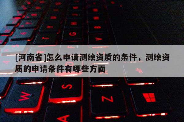 [河南省]怎么申请测绘资质的条件，测绘资质的申请条件有哪些方面