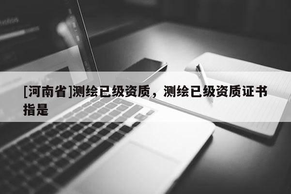 [河南省]测绘已级资质，测绘已级资质证书指是