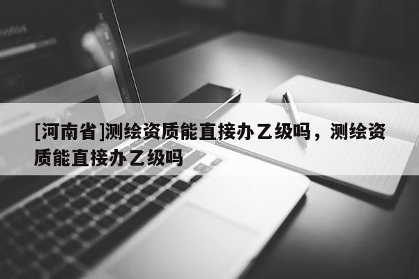 [河南省]测绘资质能直接办乙级吗，测绘资质能直接办乙级吗