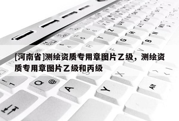 [河南省]测绘资质专用章图片乙级，测绘资质专用章图片乙级和丙级