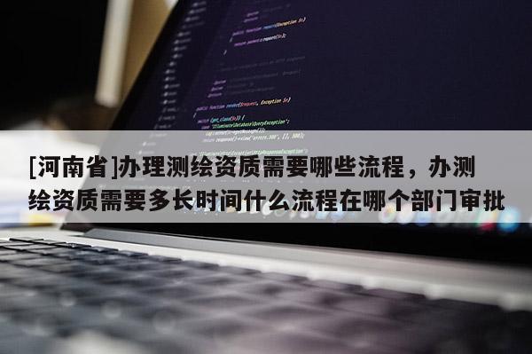 [河南省]办理测绘资质需要哪些流程，办测绘资质需要多长时间什么流程在哪个部门审批