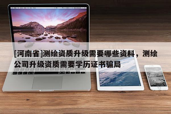 [河南省]测绘资质升级需要哪些资料，测绘公司升级资质需要学历证书骗局