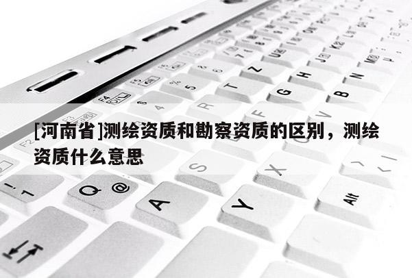 [河南省]测绘资质和勘察资质的区别，测绘资质什么意思