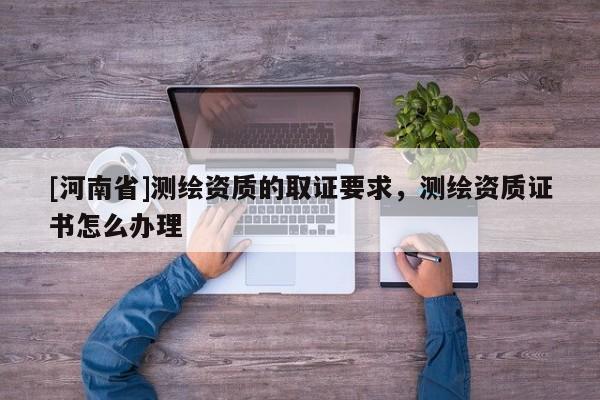 [河南省]测绘资质的取证要求，测绘资质证书怎么办理