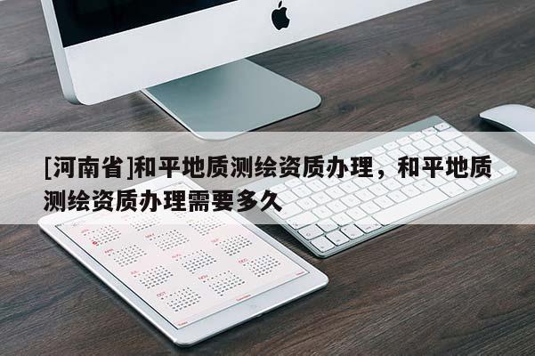 [河南省]和平地质测绘资质办理，和平地质测绘资质办理需要多久