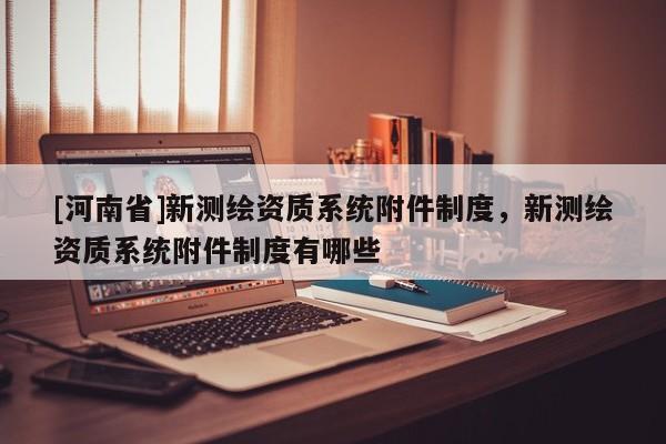 [河南省]新测绘资质系统附件制度，新测绘资质系统附件制度有哪些