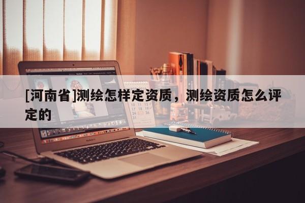 [河南省]测绘怎样定资质，测绘资质怎么评定的