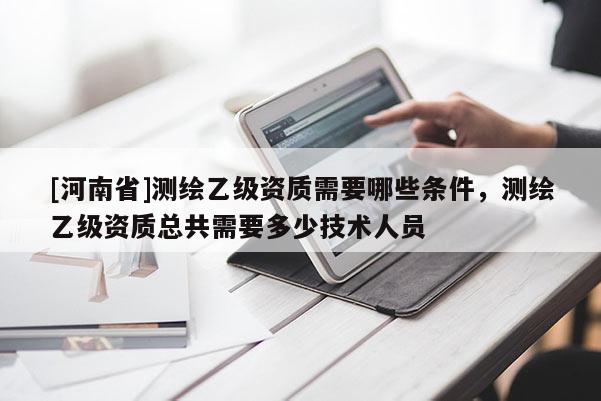 [河南省]测绘乙级资质需要哪些条件，测绘乙级资质总共需要多少技术人员