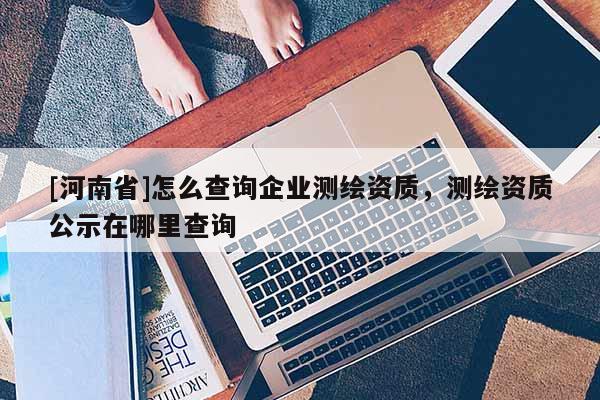 [河南省]怎么查询企业测绘资质，测绘资质公示在哪里查询