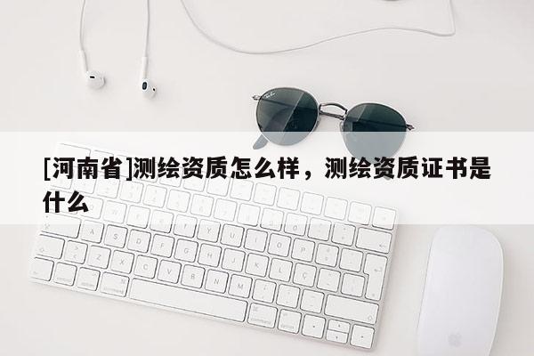 [河南省]测绘资质怎么样，测绘资质证书是什么