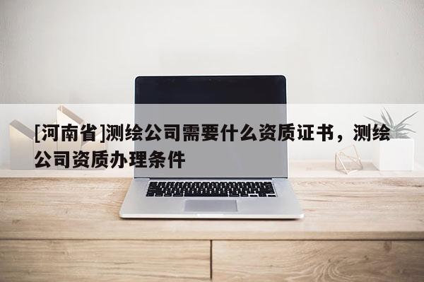 [河南省]测绘公司需要什么资质证书，测绘公司资质办理条件
