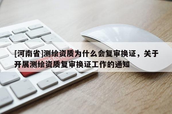 [河南省]测绘资质为什么会复审换证，关于开展测绘资质复审换证工作的通知