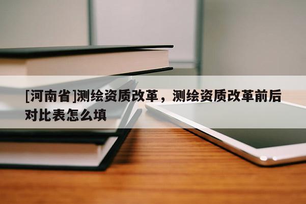 [河南省]测绘资质改革，测绘资质改革前后对比表怎么填