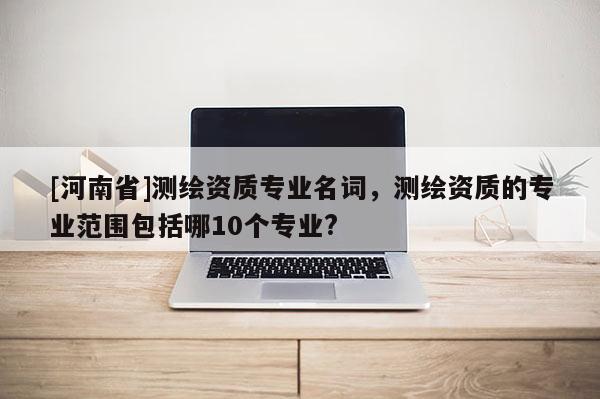 [河南省]测绘资质专业名词，测绘资质的专业范围包括哪10个专业?