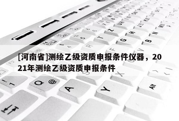 [河南省]测绘乙级资质申报条件仪器，2021年测绘乙级资质申报条件