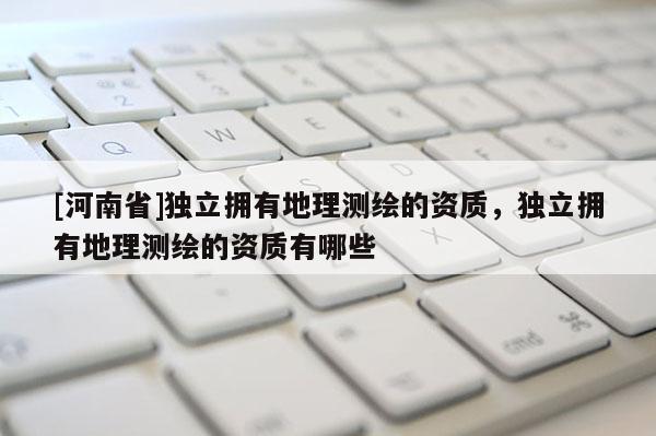 [河南省]独立拥有地理测绘的资质，独立拥有地理测绘的资质有哪些