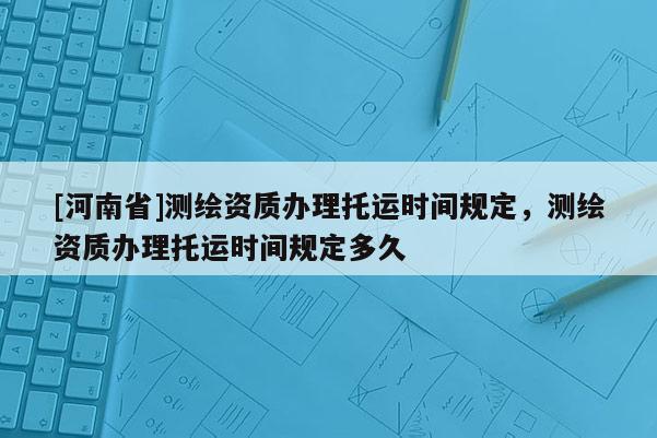 [河南省]测绘资质办理托运时间规定，测绘资质办理托运时间规定多久