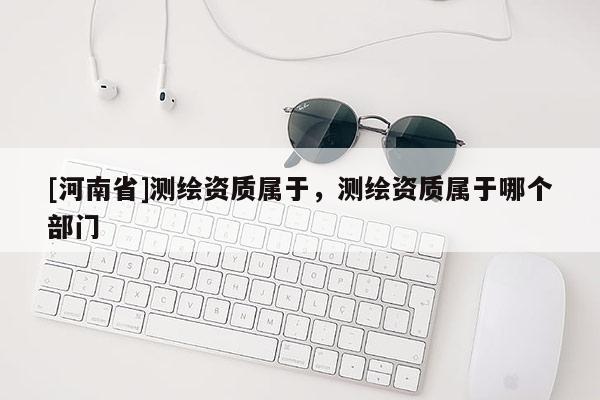 [河南省]测绘资质属于，测绘资质属于哪个部门