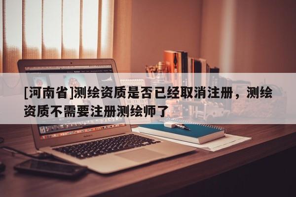 [河南省]测绘资质是否已经取消注册，测绘资质不需要注册测绘师了