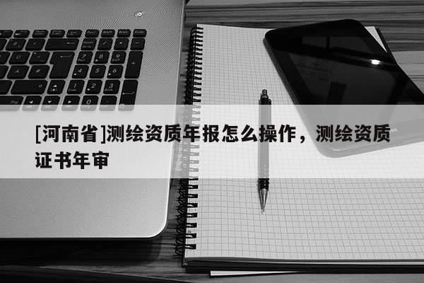[河南省]测绘资质年报怎么操作，测绘资质证书年审