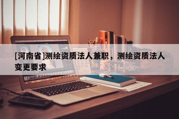 [河南省]测绘资质法人 *** ，测绘资质法人变更要求
