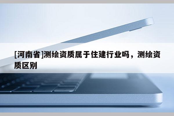 [河南省]测绘资质属于住建行业吗，测绘资质区别