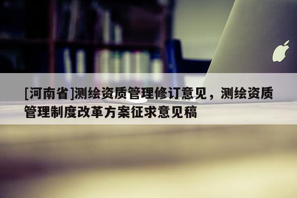 [河南省]测绘资质管理修订意见，测绘资质管理制度改革方案征求意见稿