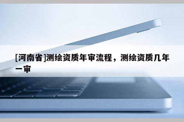 [河南省]测绘资质年审流程，测绘资质几年一审