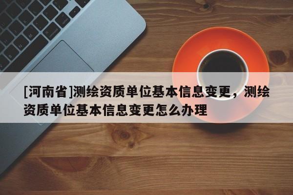 [河南省]测绘资质单位基本信息变更，测绘资质单位基本信息变更怎么办理