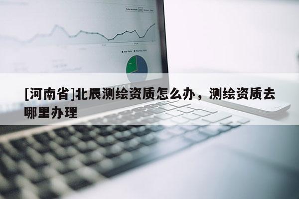 [河南省]北辰测绘资质怎么办，测绘资质去哪里办理