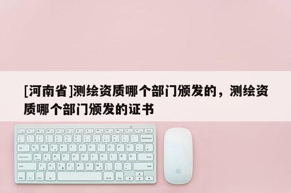 [河南省]测绘资质哪个部门颁发的，测绘资质哪个部门颁发的证书