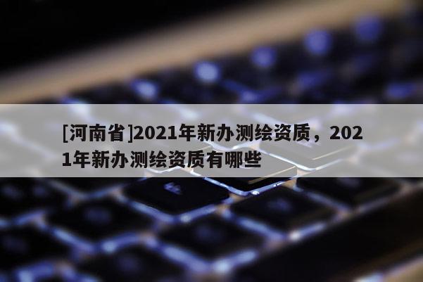 [河南省]2021年新办测绘资质，2021年新办测绘资质有哪些