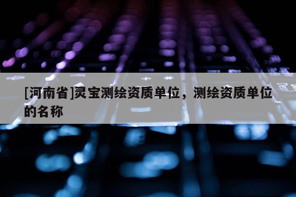 [河南省]灵宝测绘资质单位，测绘资质单位的名称