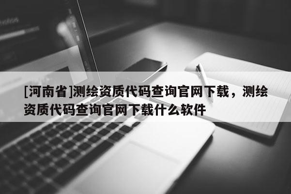 [河南省]测绘资质代码查询官网下载，测绘资质代码查询官网下载什么软件