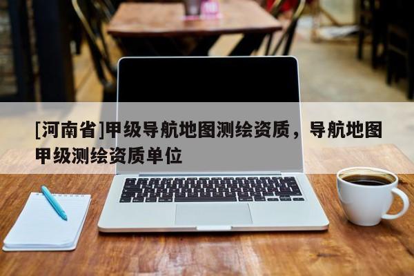 [河南省]甲级导航地图测绘资质，导航地图甲级测绘资质单位