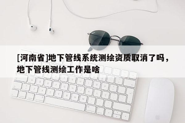 [河南省]地下管线系统测绘资质取消了吗，地下管线测绘工作是啥