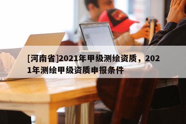 [河南省]2021年甲级测绘资质，2021年测绘甲级资质申报条件